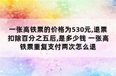 一张高铁票的价格为530元,退票扣除百分之五后,是多少钱 一张高铁票重复支付两次怎么退